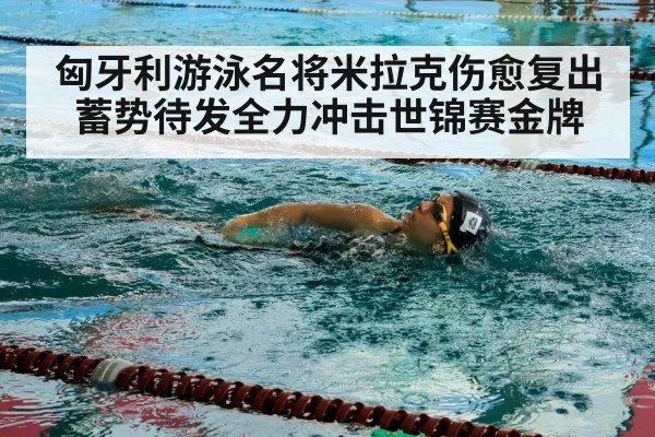 匈牙利游泳名将米拉克伤愈复出蓄势待发全力冲击世锦赛金牌